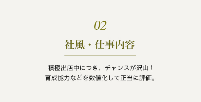 ０２　社風・仕事内容　積極出店中につき、チャンスが沢山！育成能力などを数値化して正当に評価。