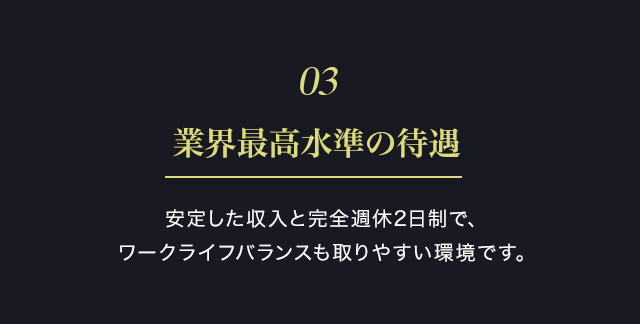 ０３　業界最高水準の待遇　スピード感をもって抜擢していきます。是非、待遇を他社様と比べてみて下さい。