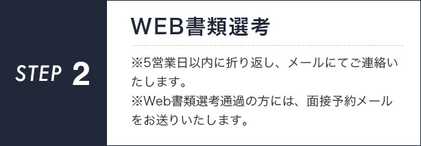 【STEP2】WEB書類選考　　※5営業日以内に折り返し、メールにてご連絡いたします。※Web書類選考通過の方には、面接予約メールをお送りいたします。